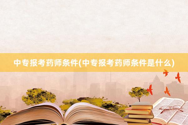 中专报考药师条件(中专报考药师条件是什么)