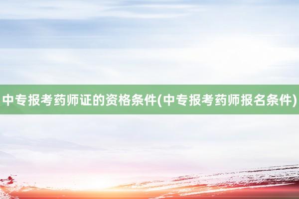 中专报考药师证的资格条件(中专报考药师报名条件)