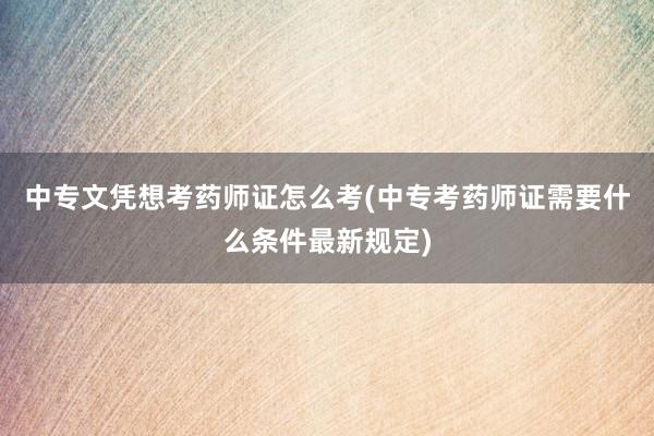 中专文凭想考药师证怎么考(中专考药师证需要什么条件最新规定)