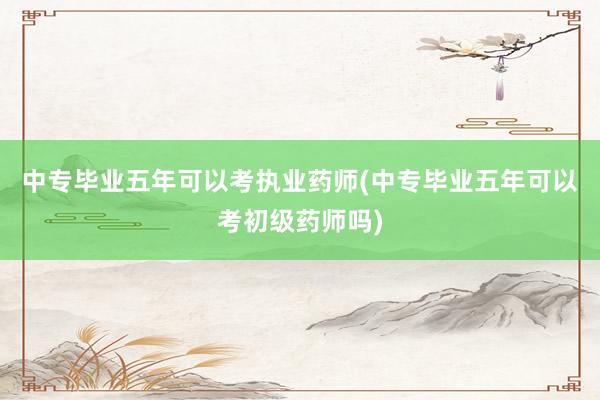 中专毕业五年可以考执业药师(中专毕业五年可以考初级药师吗)