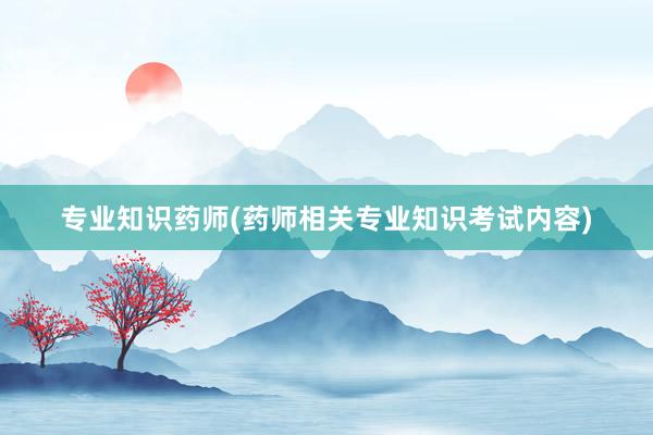 专业知识药师(药师相关专业知识考试内容)