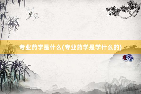 专业药学是什么(专业药学是学什么的)