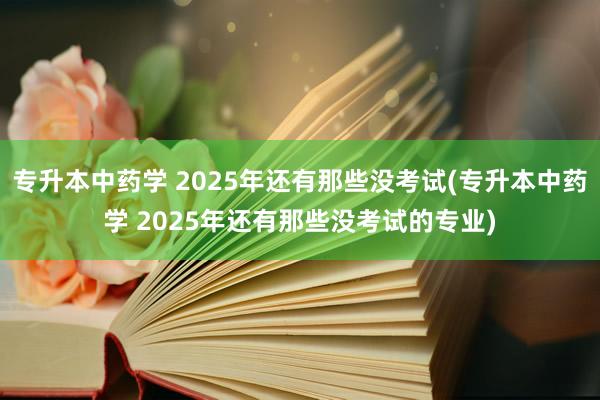 专升本中药学 2025年还有那些没考试(