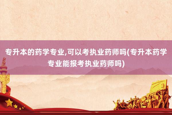 专升本的药学专业,可以考执业药师吗(专升本药学专业能报考执业药师吗)
