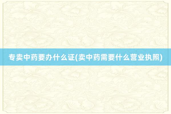 专卖中药要办什么证(卖中药需要什么营业执照)