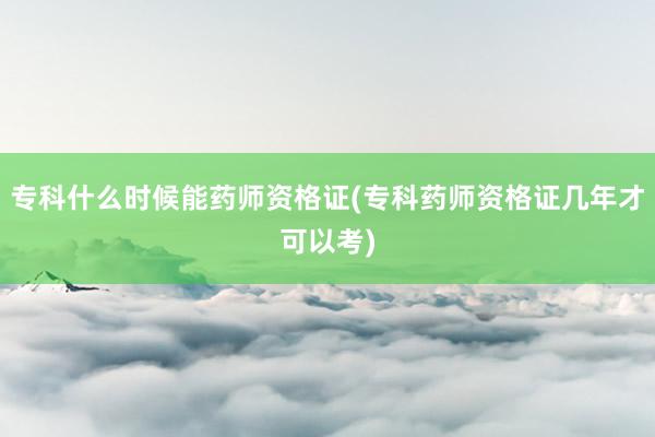 专科什么时候能药师资格证(专科药师资格证几年才可以考)