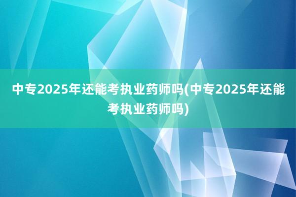 中专2025年还能考执业药师吗(中专2025年还能考执业药师吗)