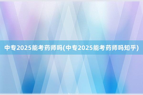 中专2025能考药师吗(中专2025能考药师吗知乎)