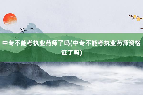 中专不能考执业药师了吗(中专不能考执业药师资格证了吗)