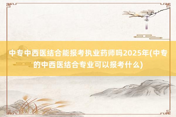 中专中西医结合能报考执业药师吗2025年(中专的中西医结合专业可以报考什么)