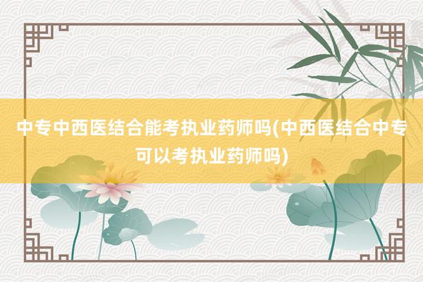 中专中西医结合能考执业药师吗(中西医结合中专可以考执业药师吗)