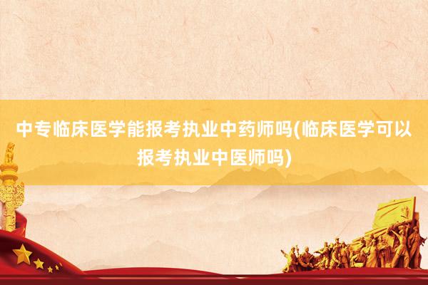 中专临床医学能报考执业中药师吗(临床医学可以报考执业中医师吗)