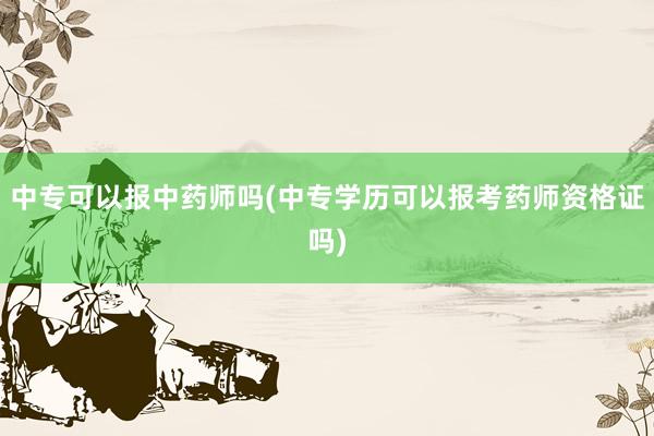 中专可以报中药师吗(中专学历可以报考药师资格证吗)