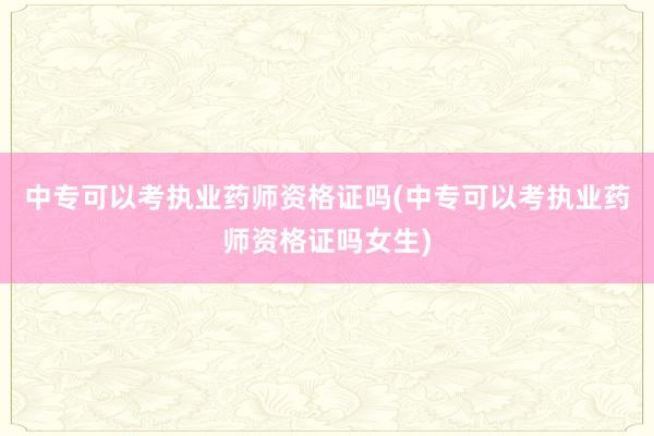 中专可以考执业药师资格证吗(中专可以考执业药师资格证吗女生)