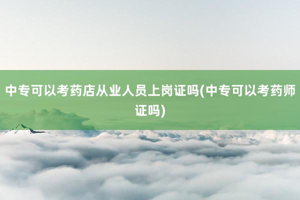 中专可以考药店从业人员上岗证吗(中专可以