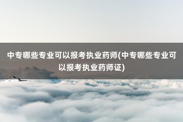中专哪些专业可以报考执业药师(中专哪些专业可以报考执业药师证)
