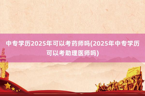 中专学历2025年可以考药师吗(2025