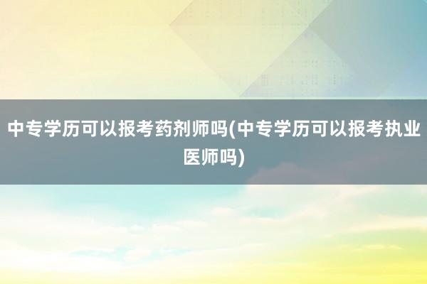 中专学历可以报考药剂师吗(中专学历可以报考执业医师吗)