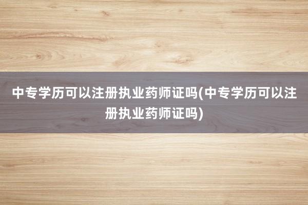 中专学历可以注册执业药师证吗(中专学历可以注册执业药师证吗)
