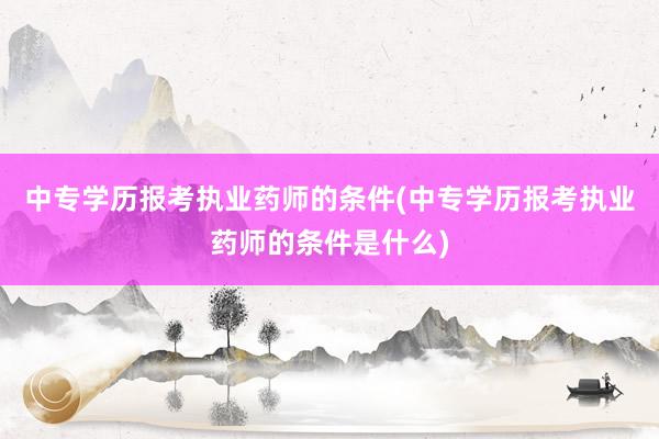 中专学历报考执业药师的条件(中专学历报考执业药师的条件是什么)