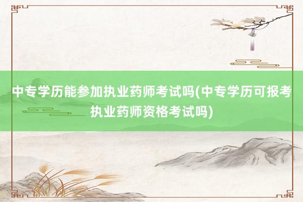 中专学历能参加执业药师考试吗(中专学历可报考执业药师资格考试吗)