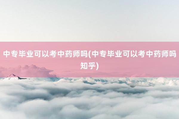 中专毕业可以考中药师吗(中专毕业可以考中