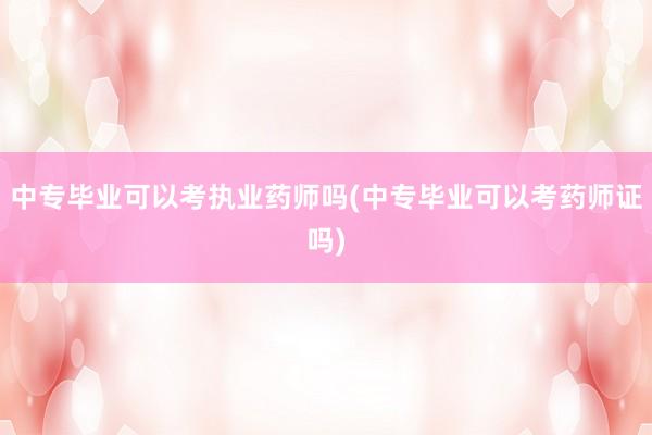 中专毕业可以考执业药师吗(中专毕业可以考药师证吗)