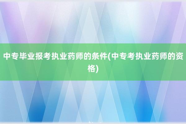 中专毕业报考执业药师的条件(中专考执业药师的资格)