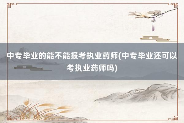 中专毕业的能不能报考执业药师(中专毕业还可以考执业药师吗)