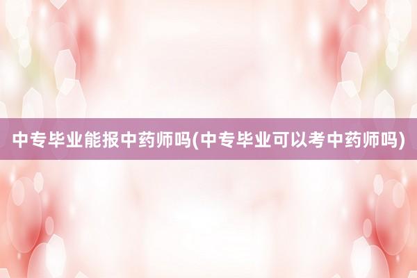 中专毕业能报中药师吗(中专毕业可以考中药师吗)