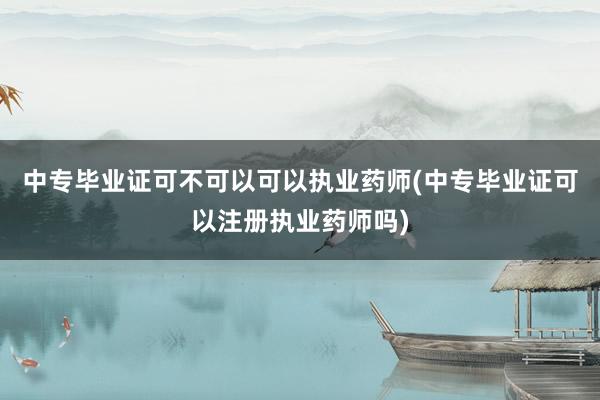 中专毕业证可不可以可以执业药师(中专毕业证可以注册执业药师吗)