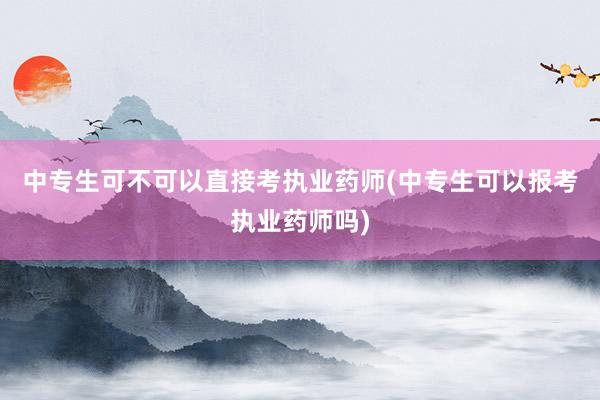 中专生可不可以直接考执业药师(中专生可以报考执业药师吗)