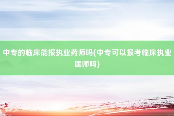 中专的临床能报执业药师吗(中专可以报考临床执业医师吗)