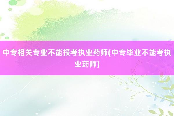 中专相关专业不能报考执业药师(中专毕业不能考执业药师)