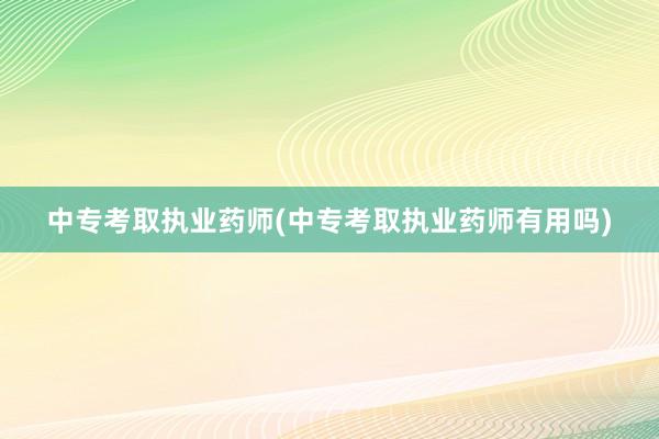 中专考取执业药师(中专考取执业药师有用吗)
