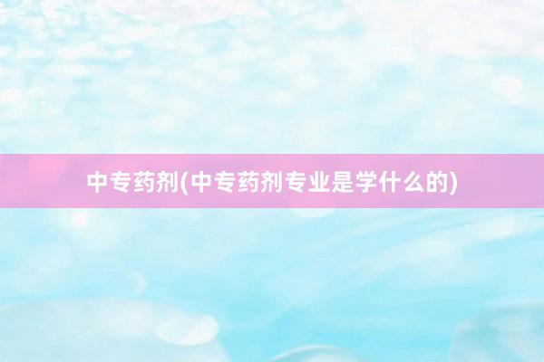 中专药剂(中专药剂专业是学什么的)