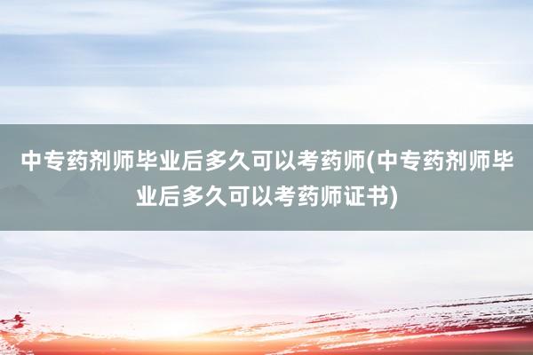 中专药剂师毕业后多久可以考药师(中专药剂师毕业后多久可以考药师证书)