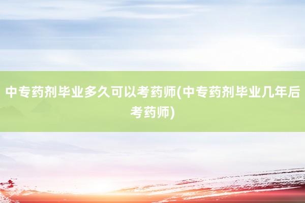 中专药剂毕业多久可以考药师(中专药剂毕业几年后考药师)
