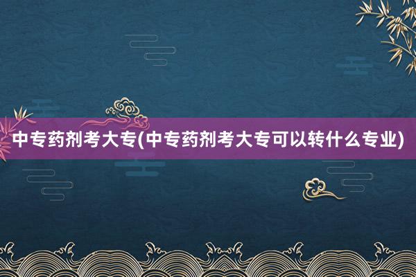 中专药剂考大专(中专药剂考大专可以转什么专业)
