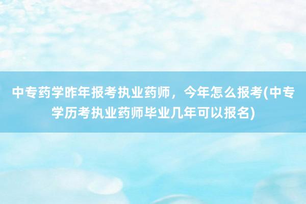 中专药学昨年报考执业药师，今年怎么报考(中专学历考执业药师毕业几年可以报名)