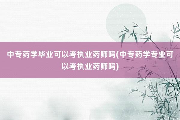 中专药学毕业可以考执业药师吗(中专药学专业可以考执业药师吗)