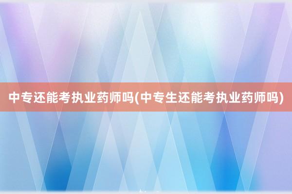 中专还能考执业药师吗(中专生还能考执业药师吗)