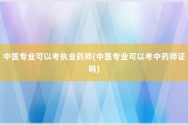 中医专业可以考执业药师(中医专业可以考中药师证吗)