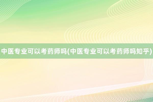 中医专业可以考药师吗(中医专业可以考药师吗知乎)