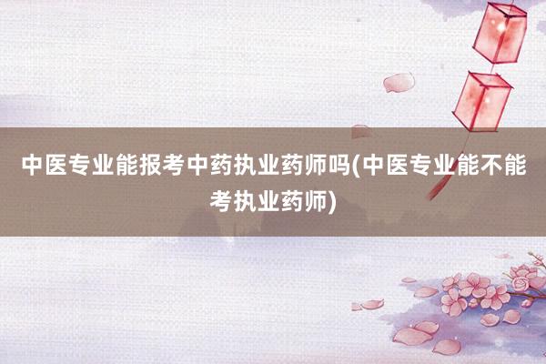 中医专业能报考中药执业药师吗(中医专业能不能考执业药师)