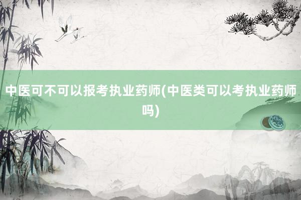 中医可不可以报考执业药师(中医类可以考执业药师吗)