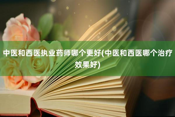 中医和西医执业药师哪个更好(中医和西医哪个治疗效果好)