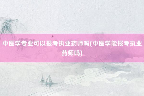 中医学专业可以报考执业药师吗(中医学能报考执业药师吗)