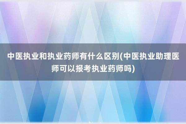 中医执业和执业药师有什么区别(中医执业助理医师可以报考执业药师吗)