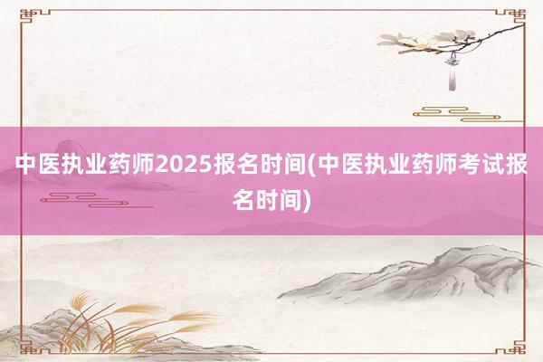 中医执业药师2025报名时间(中医执业药师考试报名时间)